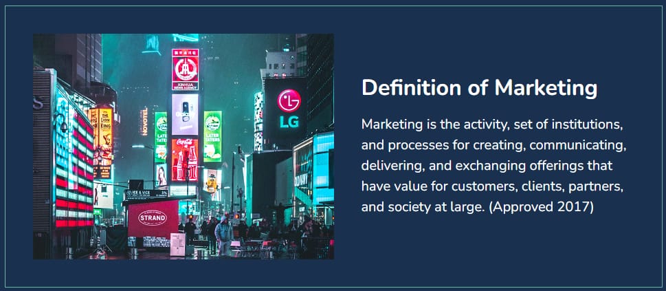 Definition of Marketing
Marketing is the activity, set of institutions, and processes for creating, communicating, delivering, and exchanging offerings that have value for customers, clients, partners, and society at large. (Approved 2017)

